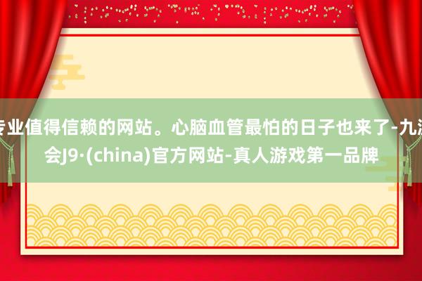 專業值得信賴的網站。心腦血管最怕的日子也來了-九游會J9·(china)官方網站-真人游戲第一品牌