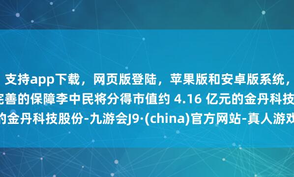 支持app下載，網頁版登陸，蘋果版和安卓版系統，讓您的資金得到最完善的保障李中民將分得市值約 4.16 億元的金丹科技股份-九游會J9·(china)官方網站-真人游戲第一品牌