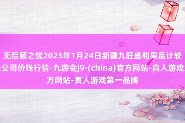 無后顧之憂2025年1月24日新疆九旺盛和果品計較懲處有限公司價錢行情-九游會J9·(china)官方網站-真人游戲第一品牌