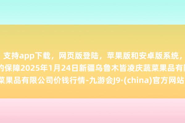 支持app下載，網(wǎng)頁(yè)版登陸，蘋(píng)果版和安卓版系統(tǒng)，讓您的資金得到最完善的保障2025年1月24日新疆烏魯木皆凌慶蔬菜果品有限公司價(jià)錢(qián)行情-九游會(huì)J9·(china)官方網(wǎng)站-真人游戲第一品牌