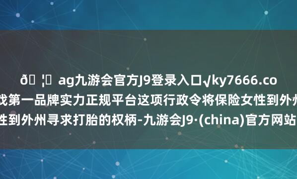 ??ag九游會官方J9登錄入口√ky7666.com√ag九游會官網真人游戲第一品牌實力正規平臺這項行政令將保險女性到外州尋求打胎的權柄-九游會J9·(china)官方網站-真人游戲第一品牌