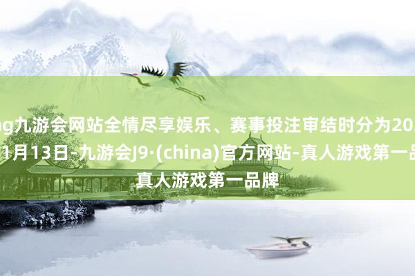 ag九游會網站全情盡享娛樂、賽事投注審結時分為2025年1月13日-九游會J9·(china)官方網站-真人游戲第一品牌