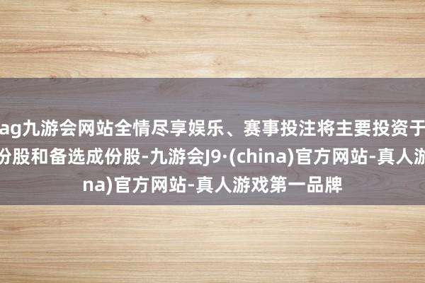 ag九游會網站全情盡享娛樂、賽事投注將主要投資于場所指數成份股和備選成份股-九游會J9·(china)官方網站-真人游戲第一品牌