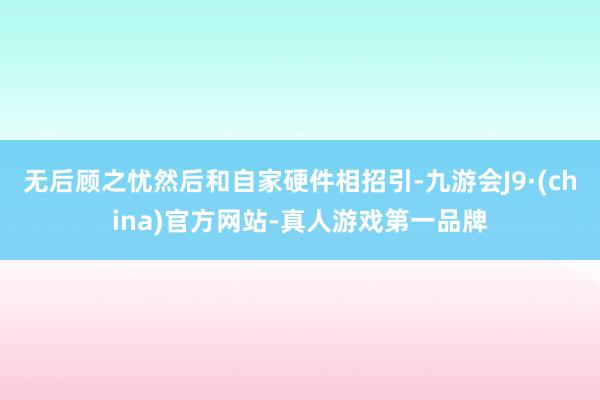 無后顧之憂然后和自家硬件相招引-九游會J9·(china)官方網站-真人游戲第一品牌
