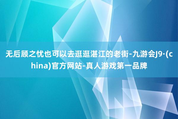 無后顧之憂也可以去逛逛湛江的老街-九游會J9·(china)官方網站-真人游戲第一品牌