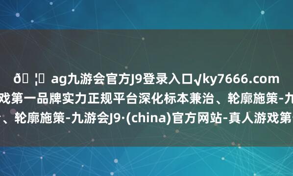 ??ag九游會官方J9登錄入口√ky7666.com√ag九游會官網真人游戲第一品牌實力正規平臺深化標本兼治、輪廓施策-九游會J9·(china)官方網站-真人游戲第一品牌