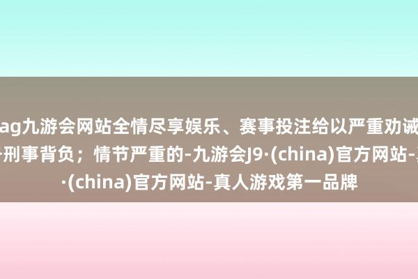 ag九游會網站全情盡享娛樂、賽事投注給以嚴重勸誡梗概吊銷黨內職務刑事背負；情節嚴重的-九游會J9·(china)官方網站-真人游戲第一品牌