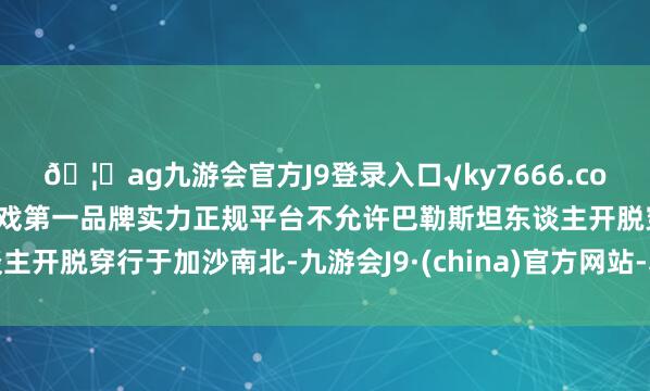 ??ag九游會官方J9登錄入口√ky7666.com√ag九游會官網(wǎng)真人游戲第一品牌實力正規(guī)平臺不允許巴勒斯坦東談主開脫穿行于加沙南北-九游會J9·(china)官方網(wǎng)站-真人游戲第一品牌