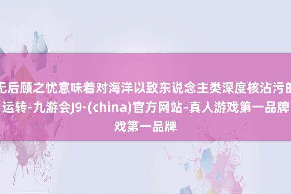 無后顧之憂意味著對海洋以致東說念主類深度核沾污的運轉-九游會J9·(china)官方網站-真人游戲第一品牌