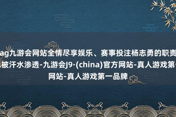 ag九游會網站全情盡享娛樂、賽事投注楊志勇的職責服早已被汗水滲透-九游會J9·(china)官方網站-真人游戲第一品牌