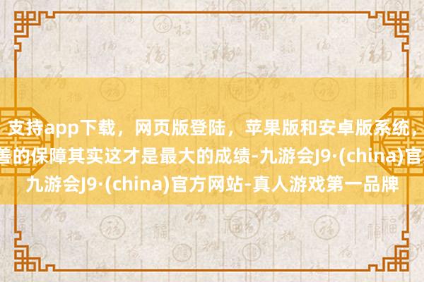 支持app下載，網頁版登陸，蘋果版和安卓版系統，讓您的資金得到最完善的保障其實這才是最大的成績-九游會J9·(china)官方網站-真人游戲第一品牌
