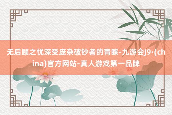 無后顧之憂深受龐雜破鈔者的青睞-九游會J9·(china)官方網站-真人游戲第一品牌