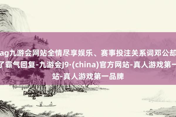 ag九游會網站全情盡享娛樂、賽事投注關系詞鄧公卻予以了霸氣回復-九游會J9·(china)官方網站-真人游戲第一品牌