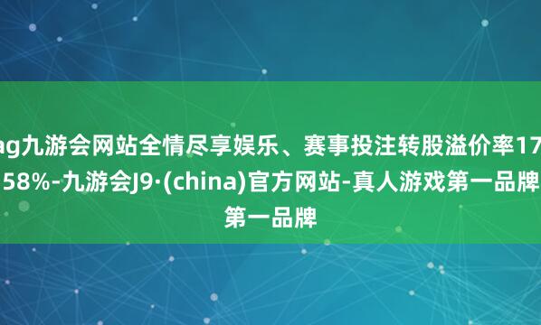 ag九游會(huì)網(wǎng)站全情盡享娛樂(lè)、賽事投注轉(zhuǎn)股溢價(jià)率17.58%-九游會(huì)J9·(china)官方網(wǎng)站-真人游戲第一品牌