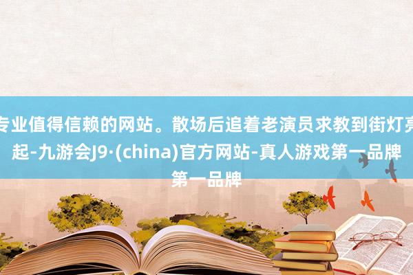 專業值得信賴的網站。散場后追著老演員求教到街燈亮起-九游會J9·(china)官方網站-真人游戲第一品牌