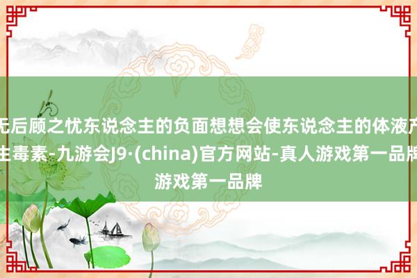 無后顧之憂東說念主的負面想想會使東說念主的體液產生毒素-九游會J9·(china)官方網站-真人游戲第一品牌