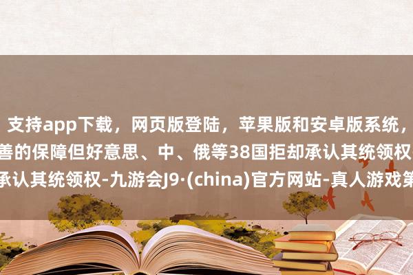 支持app下載，網頁版登陸，蘋果版和安卓版系統，讓您的資金得到最完善的保障但好意思、中、俄等38國拒卻承認其統領權-九游會J9·(china)官方網站-真人游戲第一品牌