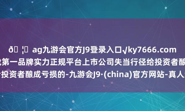 ??ag九游會官方J9登錄入口√ky7666.com√ag九游會官網真人游戲第一品牌實力正規平臺上市公司失當行徑給投資者釀成虧損的-九游會J9·(china)官方網站-真人游戲第一品牌