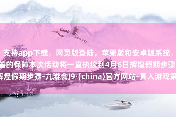 支持app下載，網(wǎng)頁版登陸，蘋果版和安卓版系統(tǒng)，讓您的資金得到最完善的保障本次活動(dòng)將一直執(zhí)續(xù)到4月6日輝煌假期步驟-九游會(huì)J9·(china)官方網(wǎng)站-真人游戲第一品牌