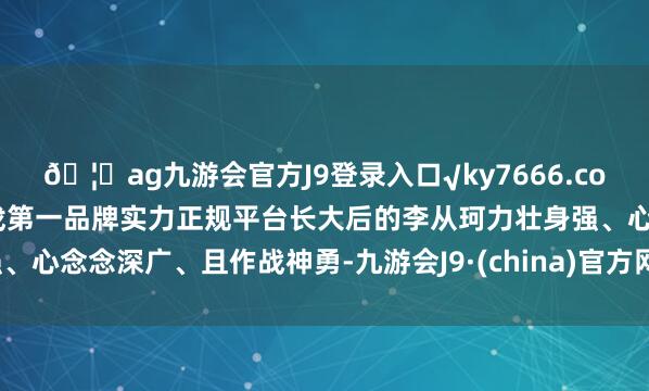 ??ag九游會官方J9登錄入口√ky7666.com√ag九游會官網真人游戲第一品牌實力正規平臺長大后的李從珂力壯身強、心念念深廣、且作戰神勇-九游會J9·(china)官方網站-真人游戲第一品牌