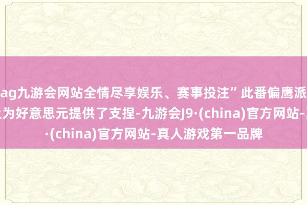 ag九游會網站全情盡享娛樂、賽事投注”此番偏鷹派表態在一定過程上為好意思元提供了支捏-九游會J9·(china)官方網站-真人游戲第一品牌