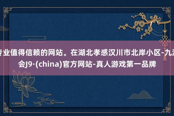 專業值得信賴的網站。在湖北孝感漢川市北岸小區-九游會J9·(china)官方網站-真人游戲第一品牌