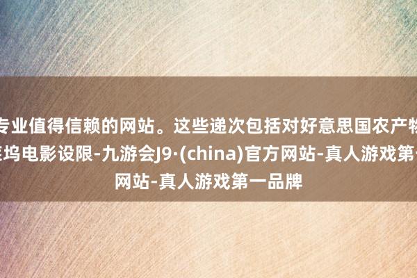 專業值得信賴的網站。這些遞次包括對好意思國農產物和好萊塢電影設限-九游會J9·(china)官方網站-真人游戲第一品牌
