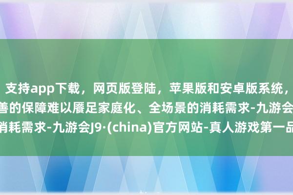 支持app下載，網(wǎng)頁(yè)版登陸，蘋果版和安卓版系統(tǒng)，讓您的資金得到最完善的保障難以饜足家庭化、全場(chǎng)景的消耗需求-九游會(huì)J9·(china)官方網(wǎng)站-真人游戲第一品牌