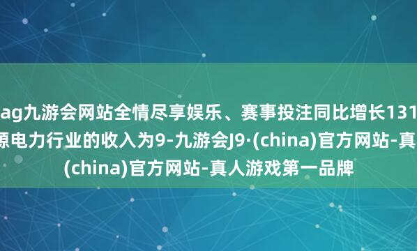 ag九游會網(wǎng)站全情盡享娛樂、賽事投注同比增長131.52%；來自能源電力行業(yè)的收入為9-九游會J9·(china)官方網(wǎng)站-真人游戲第一品牌