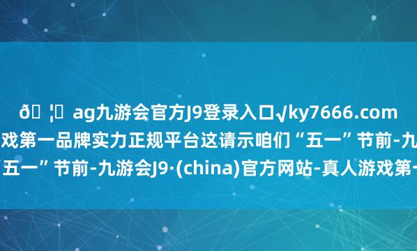 ??ag九游會官方J9登錄入口√ky7666.com√ag九游會官網(wǎng)真人游戲第一品牌實力正規(guī)平臺這請示咱們“五一”節(jié)前-九游會J9·(china)官方網(wǎng)站-真人游戲第一品牌