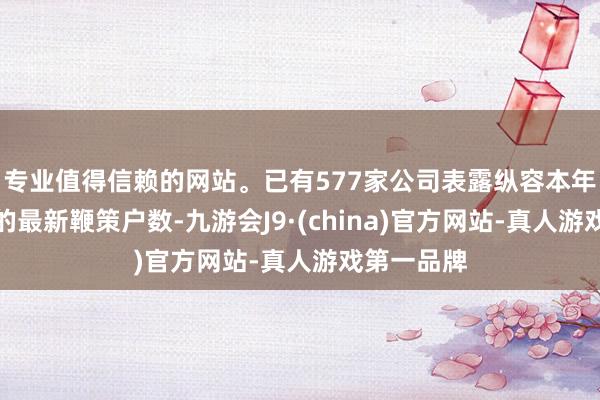 專業值得信賴的網站。已有577家公司表露縱容本年一季度末的最新鞭策戶數-九游會J9·(china)官方網站-真人游戲第一品牌