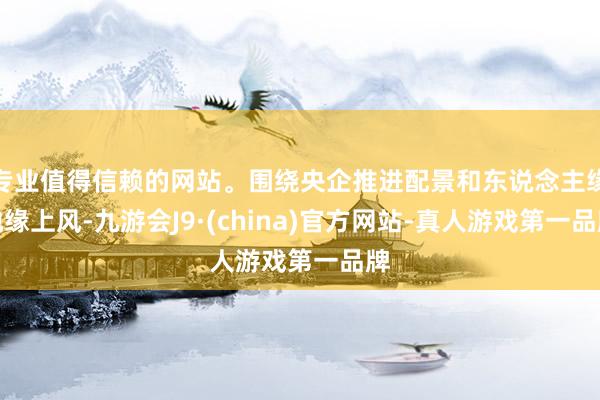 專業(yè)值得信賴的網(wǎng)站。圍繞央企推進(jìn)配景和東說念主緣地緣上風(fēng)-九游會J9·(china)官方網(wǎng)站-真人游戲第一品牌