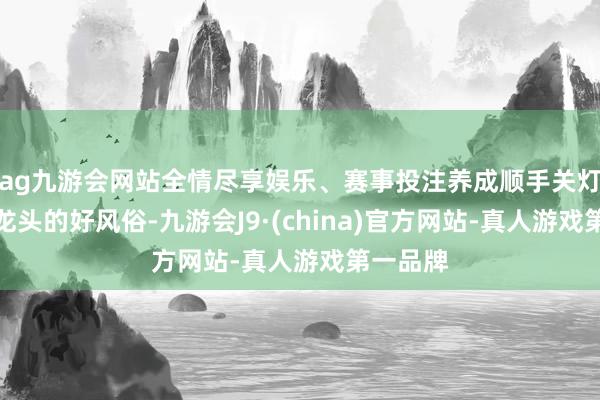 ag九游會網站全情盡享娛樂、賽事投注養成順手關燈、關水龍頭的好風俗-九游會J9·(china)官方網站-真人游戲第一品牌