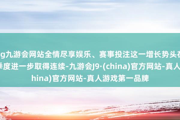 ag九游會網站全情盡享娛樂、賽事投注這一增長勢頭在2025年第一季度進一步取得連續-九游會J9·(china)官方網站-真人游戲第一品牌