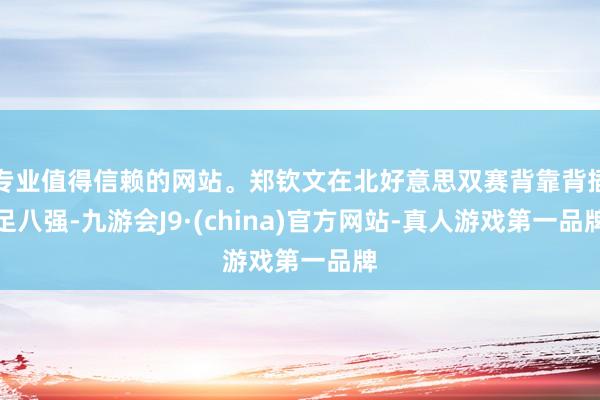專業(yè)值得信賴的網(wǎng)站。鄭欽文在北好意思雙賽背靠背插足八強-九游會J9·(china)官方網(wǎng)站-真人游戲第一品牌