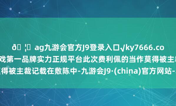 ??ag九游會官方J9登錄入口√ky7666.com√ag九游會官網真人游戲第一品牌實力正規平臺此次費利佩的當作莫得被主裁記載在敷陳中-九游會J9·(china)官方網站-真人游戲第一品牌