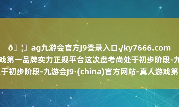 ??ag九游會(huì)官方J9登錄入口√ky7666.com√ag九游會(huì)官網(wǎng)真人游戲第一品牌實(shí)力正規(guī)平臺(tái)這次盤考尚處于初步階段-九游會(huì)J9·(china)官方網(wǎng)站-真人游戲第一品牌