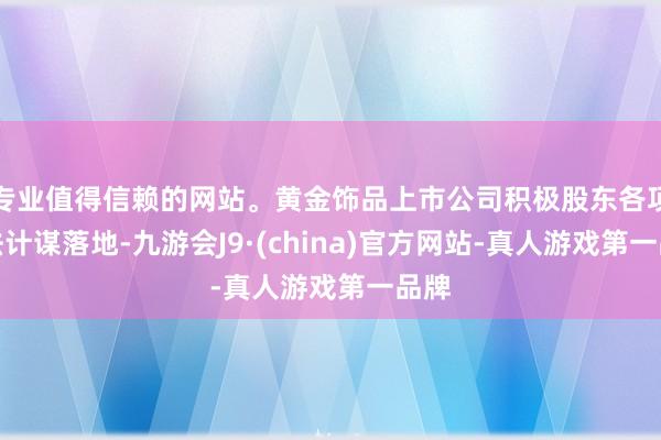 專業(yè)值得信賴的網(wǎng)站。黃金飾品上市公司積極股東各項(xiàng)辦法計(jì)謀落地-九游會(huì)J9·(china)官方網(wǎng)站-真人游戲第一品牌