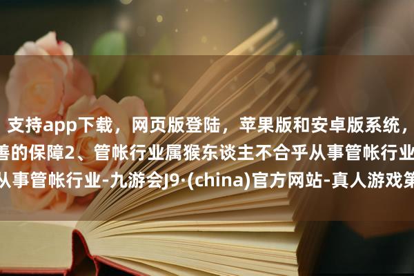 支持app下載，網頁版登陸，蘋果版和安卓版系統，讓您的資金得到最完善的保障2、管帳行業屬猴東談主不合乎從事管帳行業-九游會J9·(china)官方網站-真人游戲第一品牌
