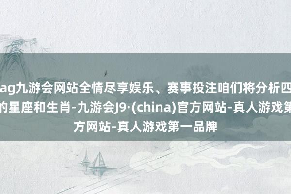 ag九游會網站全情盡享娛樂、賽事投注咱們將分析四個非常的星座和生肖-九游會J9·(china)官方網站-真人游戲第一品牌