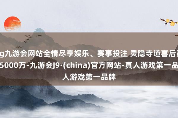 ag九游會網站全情盡享娛樂、賽事投注 靈隱寺道喜后豪擲5000萬-九游會J9·(china)官方網站-真人游戲第一品牌