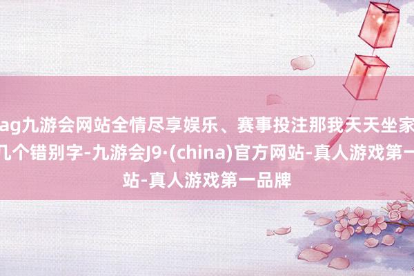 ag九游會網(wǎng)站全情盡享娛樂、賽事投注那我天天坐家里改幾個錯別字-九游會J9·(china)官方網(wǎng)站-真人游戲第一品牌