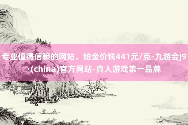 專業(yè)值得信賴的網(wǎng)站。鉑金價(jià)錢441元/克-九游會(huì)J9·(china)官方網(wǎng)站-真人游戲第一品牌