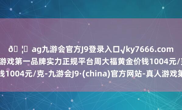 ??ag九游會官方J9登錄入口√ky7666.com√ag九游會官網真人游戲第一品牌實力正規平臺周大福黃金價錢1004元/克-九游會J9·(china)官方網站-真人游戲第一品牌