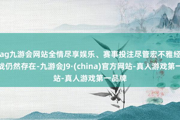 ag九游會網站全情盡享娛樂、賽事投注盡管宏不雅經濟挑戰仍然存在-九游會J9·(china)官方網站-真人游戲第一品牌