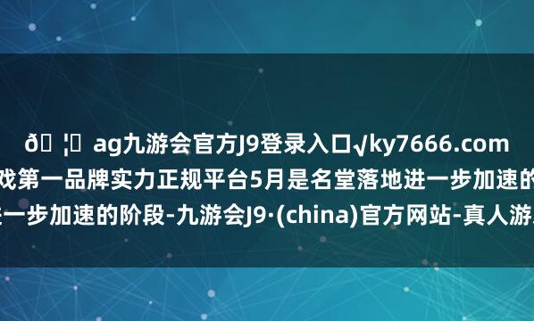 ??ag九游會官方J9登錄入口√ky7666.com√ag九游會官網真人游戲第一品牌實力正規平臺5月是名堂落地進一步加速的階段-九游會J9·(china)官方網站-真人游戲第一品牌