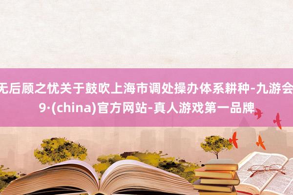 無后顧之憂關(guān)于鼓吹上海市調(diào)處操辦體系耕種-九游會J9·(china)官方網(wǎng)站-真人游戲第一品牌