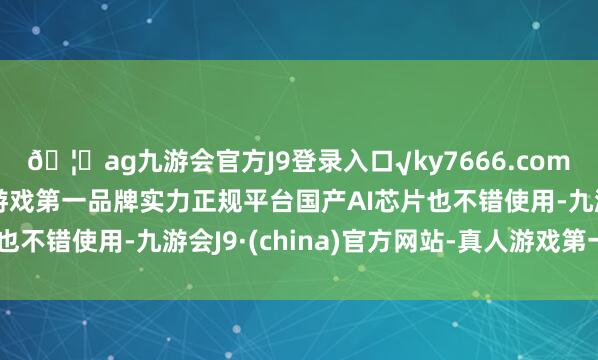 ??ag九游會官方J9登錄入口√ky7666.com√ag九游會官網真人游戲第一品牌實力正規平臺國產AI芯片也不錯使用-九游會J9·(china)官方網站-真人游戲第一品牌