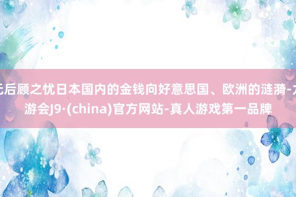 無后顧之憂日本國內(nèi)的金錢向好意思國、歐洲的漣漪-九游會J9·(china)官方網(wǎng)站-真人游戲第一品牌