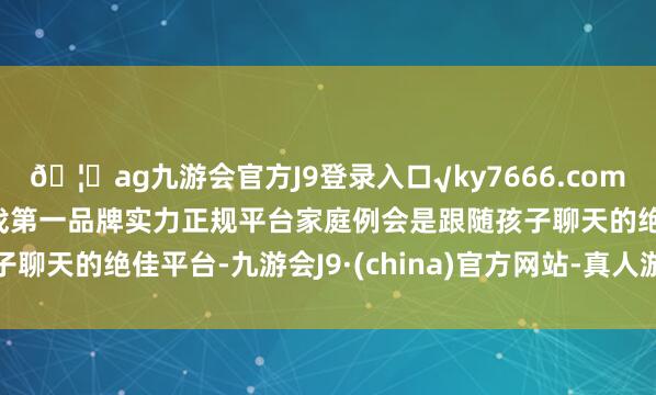 ??ag九游會官方J9登錄入口√ky7666.com√ag九游會官網真人游戲第一品牌實力正規平臺家庭例會是跟隨孩子聊天的絕佳平臺-九游會J9·(china)官方網站-真人游戲第一品牌